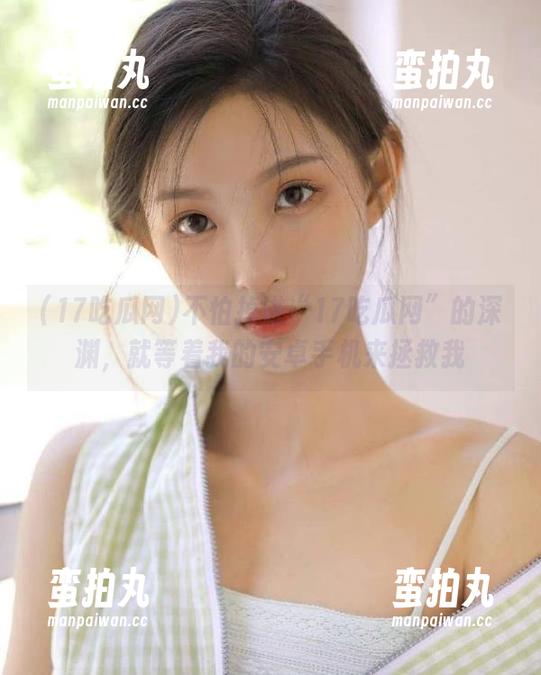 17吃瓜网 不怕掉进“17吃瓜网”的深渊,就等着我的安卓手机来拯救我
