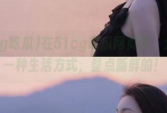 在51cg吃瓜网页版，分享是一种生活方式，整点新鲜的！