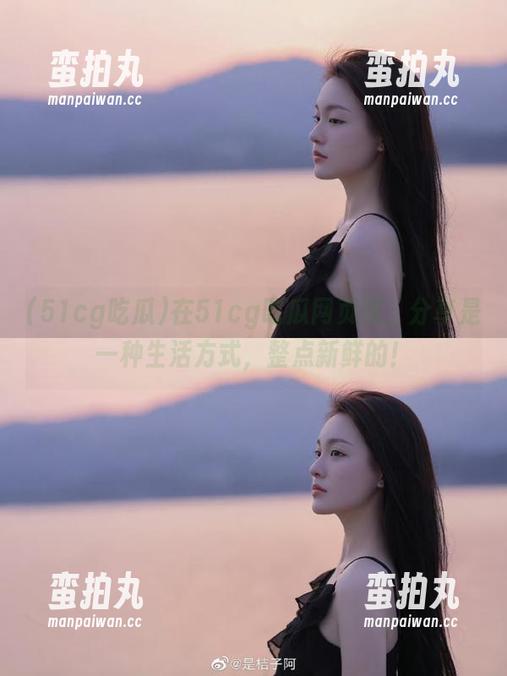 在51cg吃瓜网页版，分享是一种生活方式，整点新鲜的！