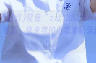聚焦“zztt35.ccm黑料不打烊”更新，快来我的小本本记录新八卦！