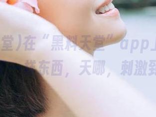 在“黑料天堂”app上，无意间按到了一样东西，天哪，刺激到炸了！