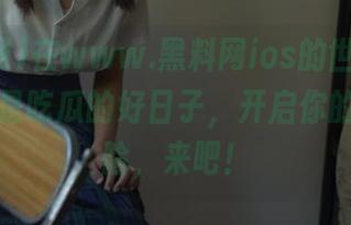 在www.黑料网ios的世界里，今天又是吃瓜的好日子，开启你的心灵探险，来吧！